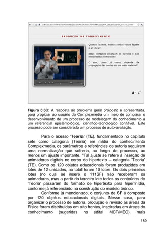 189
Figura 8.6C: A resposta ao problema geral proposto é apresentada,
para propiciar ao usuário da Complexmedia um meio de comparar o
desenvolvimento de um processo de modelagem do conhecimento a
um referencial epistemológico, científico-tecnológico confiável. Este
processo pode ser considerado um processo de auto-avaliação.
Para o acesso „Teoria’ (TE), fundamentado no capítulo
sete como categoria (Teoria) em mídia do conhecimento
Complexmedia, os parâmetros e referências de autoria seguiram
uma normatização que sofreria, ao longo do processo, ao
menos um ajuste importante. “Tal ajuste se refere à inserção de
animadores digitais no corpo do hipertexto – categoria „Teoria”
(TE). Como os 120 objetos educacionais foram produzidos em
lotes de 12 unidades, ao total foram 10 lotes. Os dois primeiros
lotes (no qual se insere o 111SF) não receberam os
animadores, mas a partir do terceiro lote todos os conteúdos de
„Teoria‟ passaram do formato de hipertexto para hipermídia,
conforme já referenciado na construção do modelo teórico.
Conforme já mencionado, o conjunto de SF é composto
por 120 objetos educacionais digitais. Nesse caso, para
organizar o processo de autoria, produção e revisão as áreas da
Física foram distribuídas em oito frentes, inspiradas em áreas do
conhecimento (sugeridas no edital MCT/MEC), mais
 