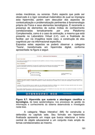 191
ondas mecânicas, ou sonoras. Outro aspecto que pode ser
observado é o rigor conceitual matemático do qual se impregna
esta hipermídia, porém sem descuidar dos aspectos de
contextualização e problematização pertinentes à fenomenologia
própria da Física e seus elementos tecnológicos. É recorrente a
presença de elementos de outras mídias do conhecimento
correlacionadas tematicamente por uma Plataforma
Complexmedia, como é o caso da animação, a mesma que está
presente no Laboratório Virtual (LV), com a finalidade de
facilitar, por via imagética neste caso, a construção de elos
cognitivos por via informacional específica.
Expostos estes aspectos se poderá observar a categoria
„Teoria‟, transformada em hipermídia digital, conforme
apresentada na figura a seguir.
Figura 8.7: Hipermídia que sustenta a abordagem científica e
tecnológica, de base epistemológica, nos processos de gestão da
informação e conhecimento do sistema desenvolvido e investigado
nesta tese.
A categoria „Mapa Interativo‟ (MI) foi construída e
defendida no capítulo sete. Seu formato em hipermídia
finalizada apresenta um mapa que busca relacionar o tema
central do objeto educacional a um conjunto mais amplo de
temas correlacionados ao mesmo.
 