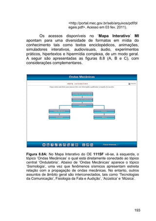 193
<http://portal.mec.gov.br/seb/arquivos/pdf/bl
egais.pdf>. Acesso em 03 fev. 2011).
Os acessos disponíveis no „Mapa Interativo‟ MI
apontam para uma diversidade de formatos em mídia do
conhecimento tais como textos enciclopédicos, animações,
simuladores interativos, audiovisuais, áudio, experimentos
práticos, hipertextos e hipermídia complexa, de um modo geral.
A seguir são apresentadas as figuras 8.8 (A, B e C), com
considerações complementares.
Figura 8.8A: No Mapa Interativo do OE 111SF vê-se, à esquerda, o
tópico „Ondas Mecânicas‟ o qual está diretamente conectado ao tópico
central „Ondulatória‟. Abaixo de „Ondas Mecânicas‟ aparece o tópico
„Sismologia‟, uma vez que fenômenos sísmicos apresentam estreita
relação com a propagação de ondas mecânicas. No entanto, outros
assuntos de âmbito geral são interconectados, tais como „Tecnologias
da Comunicação‟, Fisiologia da Fala e Audição‟, „Acústica‟ e „Música‟.
 
