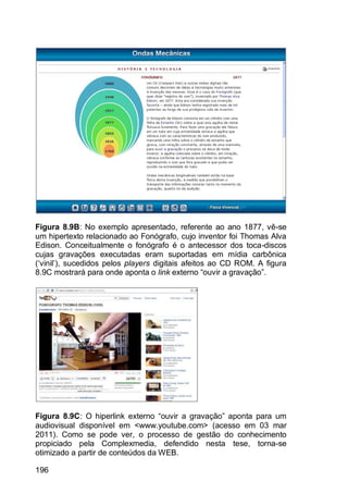 196
Figura 8.9B: No exemplo apresentado, referente ao ano 1877, vê-se
um hipertexto relacionado ao Fonógrafo, cujo inventor foi Thomas Alva
Edison. Conceitualmente o fonógrafo é o antecessor dos toca-discos
cujas gravações executadas eram suportadas em mídia carbônica
(„vinil‟), sucedidos pelos players digitais afeitos ao CD ROM. A figura
8.9C mostrará para onde aponta o link externo “ouvir a gravação”.
Figura 8.9C: O hiperlink externo “ouvir a gravação” aponta para um
audiovisual disponível em <www.youtube.com> (acesso em 03 mar
2011). Como se pode ver, o processo de gestão do conhecimento
propiciado pela Complexmedia, defendido nesta tese, torna-se
otimizado a partir de conteúdos da WEB.
 