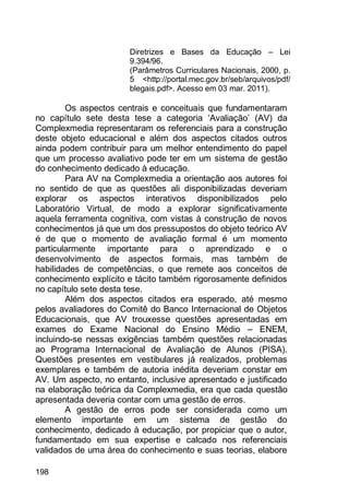 198
Diretrizes e Bases da Educação – Lei
9.394/96.
(Parâmetros Curriculares Nacionais, 2000, p.
5 <http://portal.mec.gov.br/seb/arquivos/pdf/
blegais.pdf>. Acesso em 03 mar. 2011).
Os aspectos centrais e conceituais que fundamentaram
no capítulo sete desta tese a categoria „Avaliação‟ (AV) da
Complexmedia representaram os referenciais para a construção
deste objeto educacional e além dos aspectos citados outros
ainda podem contribuir para um melhor entendimento do papel
que um processo avaliativo pode ter em um sistema de gestão
do conhecimento dedicado à educação.
Para AV na Complexmedia a orientação aos autores foi
no sentido de que as questões ali disponibilizadas deveriam
explorar os aspectos interativos disponibilizados pelo
Laboratório Virtual, de modo a explorar significativamente
aquela ferramenta cognitiva, com vistas à construção de novos
conhecimentos já que um dos pressupostos do objeto teórico AV
é de que o momento de avaliação formal é um momento
particularmente importante para o aprendizado e o
desenvolvimento de aspectos formais, mas também de
habilidades de competências, o que remete aos conceitos de
conhecimento explícito e tácito também rigorosamente definidos
no capítulo sete desta tese.
Além dos aspectos citados era esperado, até mesmo
pelos avaliadores do Comitê do Banco Internacional de Objetos
Educacionais, que AV trouxesse questões apresentadas em
exames do Exame Nacional do Ensino Médio – ENEM,
incluindo-se nessas exigências também questões relacionadas
ao Programa Internacional de Avaliação de Alunos (PISA).
Questões presentes em vestibulares já realizados, problemas
exemplares e também de autoria inédita deveriam constar em
AV. Um aspecto, no entanto, inclusive apresentado e justificado
na elaboração teórica da Complexmedia, era que cada questão
apresentada deveria contar com uma gestão de erros.
A gestão de erros pode ser considerada como um
elemento importante em um sistema de gestão do
conhecimento, dedicado à educação, por propiciar que o autor,
fundamentado em sua expertise e calcado nos referenciais
validados de uma área do conhecimento e suas teorias, elabore
 