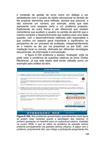 199
o conteúdo de gestão de erros como um diálogo a ser
estabelecido com o usuário do objeto educacional no sentido de
lhe propiciar elementos para reflexão, sempre que possível, e
não somente um número, por exemplo, ainda que este
represente uma resposta certa a um problema proposto.
Explicitando de outra forma é ato diferencial que existam
comentários que auxiliem o usuário no sentido de permitir que o
mesmo compare o desenvolvimento que realizou para uma dada
questão, com o desenvolvimento realizado pelo especialista o
que confere um aspecto geral importante e significativo na
perspectiva de um processo de avaliação, independentemente
se o mesmo se der por via presencial ou por EaD, com
mediação local ou remota, efetivada por diferentes tecnologias
educacionais, da informação e comunicação.
A figura 8.10A evidencia o acesso „Avaliação‟ onde se
pode notar a existência de questões relativas ao tema „Ondas
Mecânicas‟, já que este objeto está sendo utilizado como um
exemplar para análise da obra.
Figura 8.10A: Nos problemas apresentados (parcialmente) nesta figura
se podem notar variantes quanto a abordagem dos mesmos. O
primeiro apresenta um hiperlink para um audiovisual externo, instalado
na nuvem WEB, e que se refere ao problema da poluição sonora
presente principalmente nos grandes centros urbanos. A seguir vem o
problema, propriamente dito, que instiga o participante perguntando-lhe
 