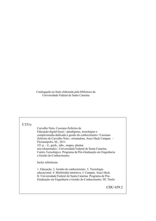 2
Catalogação na fonte elaborada pela biblioteca da
Universidade Federal de Santa Catarina
C331e
Carvalho Neto, Cassiano Zeferino de
Educação digital [tese] : paradigmas, tecnologias e
complexmedia dedicada à gestão do conhecimento / Cassiano
Zeferino de Carvalho Neto ; orientadora, Araci Hack Catapan. –
Florianópolis, SC, 2011.
321 p. : il., grafs., tabs., mapas, plantas
tese (doutorado) - Universidade Federal de Santa Catarina,
Centro Tecnológico. Programa de Pós-Graduação em Engenharia
e Gestão do Conhecimento.
Inclui referências
1. Educação. 2. Gestão do conhecimento. 3. Tecnologia
educacional. 4. Multímidia interativa. I. Catapan, Araci Hack.
II. Universidade Federal de Santa Catarina. Programa de Pós-
Graduação em Engenharia e Gestão do Conhecimento. III. Título.
CDU 659.2
 