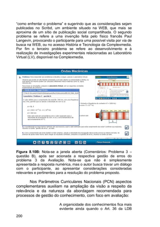 200
“como enfrentar o problema” e sugerindo que as considerações sejam
publicadas no Scribd, um ambiente situado na WEB, que mais se
aproxima de um sítio de publicação social compartilhada. O segundo
problema se refere a uma invenção feita pelo físico francês Paul
Langevin, provocando o participante para uma possível visita por via de
busca na WEB, ou no acesso História e Tecnologia da Complexmedia.
Por fim o terceiro problema se refere ao desenvolvimento e à
realização de investigações experimentais relacionadas ao Laboratório
Virtual (LV), disponível na Complexmedia.
Figura 8.10B: Nota-se a janela aberta (Comentários: Problema 3 –
questão B), após ser acionada a respectiva gestão de erros do
problema 3 da Avaliação. Nota-se que não é simplesmente
apresentada a resposta numérica, mas o autor busca travar um diálogo
com o participante, ao apresentar considerações consideradas
relevantes e pertinentes para a resolução do problema proposto.
Nos Parâmetros Curriculares Nacionais (PCN) aspectos
complementares auxiliam na ampliação da visão a respeito da
relevância e da natureza da abordagem recomendada para
processos de gestão do conhecimento, com foco em avaliação:
A organicidade dos conhecimentos fica mais
evidente ainda quando o Art. 36 da LDB
 