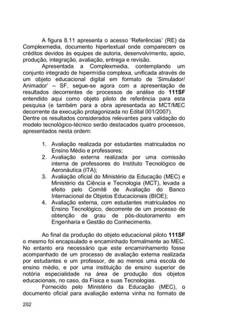 202
A figura 8.11 apresenta o acesso „Referências‟ (RE) da
Complexmedia, documento hipertextual onde comparecem os
créditos devidos às equipes de autoria, desenvolvimento, apoio,
produção, integração, avaliação, entrega e revisão.
Apresentada a Complexmedia, contemplando um
conjunto integrado de hipermídia complexa, unificada através de
um objeto educacional digital em formato de „Simulador/
Animador‟ – SF, segue-se agora com a apresentação de
resultados decorrentes de processos de análise do 111SF
entendido aqui como objeto piloto de referência para esta
pesquisa (e também para a obra apresentada ao MCT/MEC
decorrente da execução protagonizada no Edital 001/2007).
Dentre os resultados considerados relevantes para validação do
modelo tecnológico-técnico serão destacados quatro processos,
apresentados nesta ordem:
1. Avaliação realizada por estudantes matriculados no
Ensino Médio e professores;
2. Avaliação externa realizada por uma comissão
interna de professores do Instituto Tecnológico de
Aeronáutica (ITA);
3. Avaliação oficial do Ministério da Educação (MEC) e
Ministério da Ciência e Tecnologia (MCT), levada a
efeito pelo Comitê de Avaliação do Banco
Internacional de Objetos Educacionais (BIOE);
4. Avaliação externa, com estudantes matriculados no
Ensino Tecnológico, decorrente de um processo de
obtenção de grau de pós-doutoramento em
Engenharia e Gestão do Conhecimento.
Ao final da produção do objeto educacional piloto 111SF
o mesmo foi encapsulado e encaminhado formalmente ao MEC.
No entanto era necessário que este encaminhamento fosse
acompanhado de um processo de avaliação externa realizada
por estudantes e um professor, de ao menos uma escola de
ensino médio, e por uma instituição de ensino superior de
notória especialidade na área de produção dos objetos
educacionais, no caso, da Física e suas Tecnologias.
Fornecido pelo Ministério da Educação (MEC), o
documento oficial para avaliação externa vinha no formato de
 