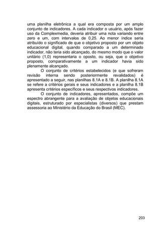 203
uma planilha eletrônica a qual era composta por um amplo
conjunto de indicadores. A cada indicador o usuário, após fazer
uso da Complexmedia, deveria atribuir uma nota variando entre
zero e um, com intervalos de 0,25. Ao menor índice seria
atribuído o significado de que o objetivo proposto por um objeto
educacional digital, quando comparado a um determinado
indicador, não teria sido alcançado, do mesmo modo que o valor
unitário (1,0) representaria o oposto, ou seja, que o objetivo
proposto, comparativamente a um indicador havia sido
plenamente alcançado.
O conjunto de critérios estabelecidos (e que sofreram
revisão interna sendo posteriormente revalidados) é
apresentado a seguir, nas planilhas 8.1A e 8.1B. A planilha 8.1A
se refere a critérios gerais e seus indicadores e a planilha 8.1B
apresenta critérios específicos e seus respectivos indicadores.
O conjunto de indicadores, apresentados, compõe um
espectro abrangente para a avaliação de objetos educacionais
digitais, estruturado por especialistas (diversos) que prestam
assessoria ao Ministério da Educação do Brasil (MEC).
 