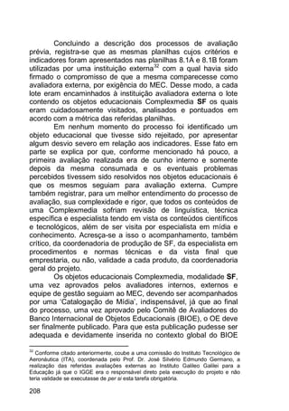 208
Concluindo a descrição dos processos de avaliação
prévia, registra-se que as mesmas planilhas cujos critérios e
indicadores foram apresentados nas planilhas 8.1A e 8.1B foram
utilizadas por uma instituição externa32
com a qual havia sido
firmado o compromisso de que a mesma comparecesse como
avaliadora externa, por exigência do MEC. Desse modo, a cada
lote eram encaminhados à instituição avaliadora externa o lote
contendo os objetos educacionais Complexmedia SF os quais
eram cuidadosamente visitados, analisados e pontuados em
acordo com a métrica das referidas planilhas.
Em nenhum momento do processo foi identificado um
objeto educacional que tivesse sido rejeitado, por apresentar
algum desvio severo em relação aos indicadores. Esse fato em
parte se explica por que, conforme mencionado há pouco, a
primeira avaliação realizada era de cunho interno e somente
depois da mesma consumada e os eventuais problemas
percebidos tivessem sido resolvidos nos objetos educacionais é
que os mesmos seguiam para avaliação externa. Cumpre
também registrar, para um melhor entendimento do processo de
avaliação, sua complexidade e rigor, que todos os conteúdos de
uma Complexmedia sofriam revisão de linguística, técnica
específica e especialista tendo em vista os conteúdos científicos
e tecnológicos, além de ser visita por especialista em mídia e
conhecimento. Acresça-se a isso o acompanhamento, também
crítico, da coordenadoria de produção de SF, da especialista em
procedimentos e normas técnicas e da vista final que
emprestaria, ou não, validade a cada produto, da coordenadoria
geral do projeto.
Os objetos educacionais Complexmedia, modalidade SF,
uma vez aprovados pelos avaliadores internos, externos e
equipe de gestão seguiam ao MEC, devendo ser acompanhados
por uma „Catalogação de Mídia‟, indispensável, já que ao final
do processo, uma vez aprovado pelo Comitê de Avaliadores do
Banco Internacional de Objetos Educacionais (BIOE), o OE deve
ser finalmente publicado. Para que esta publicação pudesse ser
adequada e devidamente inserida no contexto global do BIOE
32
Conforme citado anteriormente, coube a uma comissão do Instituto Tecnológico de
Aeronáutica (ITA), coordenada pelo Prof. Dr. José Silvério Edmundo Germano, a
realização das referidas avaliações externas ao Instituto Galileo Galilei para a
Educação já que o IGGE era o responsável direto pela execução do projeto e não
teria validade se executasse de per si esta tarefa obrigatória.
 
