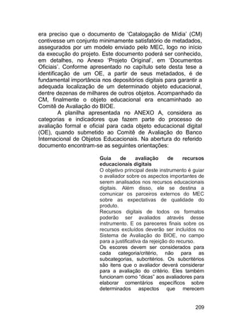 209
era preciso que o documento de „Catalogação de Mídia‟ (CM)
contivesse um conjunto minimamente satisfatório de metadados,
assegurados por um modelo enviado pelo MEC, logo no início
da execução do projeto. Este documento poderá ser conhecido,
em detalhes, no Anexo „Projeto Original‟, em „Documentos
Oficiais‟. Conforme apresentado no capítulo sete desta tese a
identificação de um OE, a partir de seus metadados, é de
fundamental importância nos depositórios digitais para garantir a
adequada localização de um determinado objeto educacional,
dentre dezenas de milhares de outros objetos. Acompanhado da
CM, finalmente o objeto educacional era encaminhado ao
Comitê de Avaliação do BIOE.
A planilha apresentada no ANEXO A, considera as
categorias e indicadores que fazem parte do processo de
avaliação formal e oficial para cada objeto educacional digital
(OE), quando submetido ao Comitê de Avaliação do Banco
Internacional de Objetos Educacionais. Na abertura do referido
documento encontram-se as seguintes orientações:
Guia de avaliação de recursos
educacionais digitais
O objetivo principal deste instrumento é guiar
o avaliador sobre os aspectos importantes de
serem analisados nos recursos educacionais
digitais. Além disso, ele se destina a
comunicar os parceiros externos do MEC
sobre as expectativas de qualidade do
produto.
Recursos digitais de todos os formatos
poderão ser avaliados através desse
instrumento. E os pareceres finais sobre os
recursos excluídos deverão ser incluídos no
Sistema de Avaliação do BIOE, no campo
para a justificativa da rejeição do recurso.
Os escores devem ser considerados para
cada categoria/critério, não para as
subcategorias, subcritérios. Os subcritérios
são itens que o avaliador deverá considerar
para a avaliação do critério. Eles também
funcionam como “dicas” aos avaliadores para
elaborar comentários específicos sobre
determinados aspectos que merecem
 