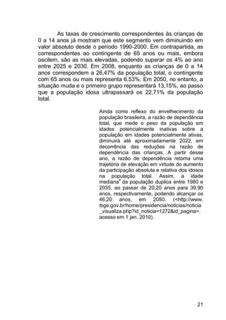 21
As taxas de crescimento correspondentes às crianças de
0 a 14 anos já mostram que este segmento vem diminuindo em
valor absoluto desde o período 1990-2000. Em contrapartida, as
correspondentes ao contingente de 65 anos ou mais, embora
oscilem, são as mais elevadas, podendo superar os 4% ao ano
entre 2025 e 2030. Em 2008, enquanto as crianças de 0 a 14
anos correspondem a 26,47% da população total, o contingente
com 65 anos ou mais representa 6,53%. Em 2050, no entanto, a
situação muda e o primeiro grupo representará 13,15%, ao passo
que a população idosa ultrapassará os 22,71% da população
total.
Ainda como reflexo do envelhecimento da
população brasileira, a razão de dependência
total, que mede o peso da população em
idades potencialmente inativas sobre a
população em idades potencialmente ativas,
diminuirá até aproximadamente 2022, em
decorrência das reduções na razão de
dependência das crianças. A partir desse
ano, a razão de dependência retoma uma
trajetória de elevação em virtude do aumento
da participação absoluta e relativa dos idosos
na população total. Assim, a idade
mediana4
da população duplica entre 1980 e
2035, ao passar de 20,20 anos para 39,90
anos, respectivamente, podendo alcançar os
46,20 anos, em 2050. (<http://www.
ibge.gov.br/home/presidencia/noticias/noticia
_visualiza.php?id_noticia=1272&id_pagina>.
acesso em 1 jan. 2010).
 