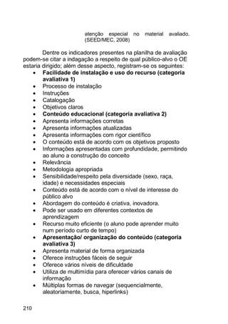 210
atenção especial no material avaliado.
(SEED/MEC, 2008)
Dentre os indicadores presentes na planilha de avaliação
podem-se citar a indagação a respeito de qual público-alvo o OE
estaria dirigido; além desse aspecto, registram-se os seguintes:
 Facilidade de instalação e uso do recurso (categoria
avaliativa 1)
 Processo de instalação
 Instruções
 Catalogação
 Objetivos claros
 Conteúdo educacional (categoria avaliativa 2)
 Apresenta informações corretas
 Apresenta informações atualizadas
 Apresenta informações com rigor científico
 O conteúdo está de acordo com os objetivos proposto
 Informações apresentadas com profundidade, permitindo
ao aluno a construção do conceito
 Relevância
 Metodologia apropriada
 Sensibilidade/respeito pela diversidade (sexo, raça,
idade) e necessidades especiais
 Conteúdo está de acordo com o nível de interesse do
público alvo
 Abordagem do conteúdo é criativa, inovadora.
 Pode ser usado em diferentes contextos de
aprendizagem
 Recurso muito eficiente (o aluno pode aprender muito
num período curto de tempo)
 Apresentação/ organização do conteúdo (categoria
avaliativa 3)
 Apresenta material de forma organizada
 Oferece instruções fáceis de seguir
 Oferece vários níveis de dificuldade
 Utiliza de multimídia para oferecer vários canais de
informação
 Múltiplas formas de navegar (sequencialmente,
aleatoriamente, busca, hiperlinks)
 