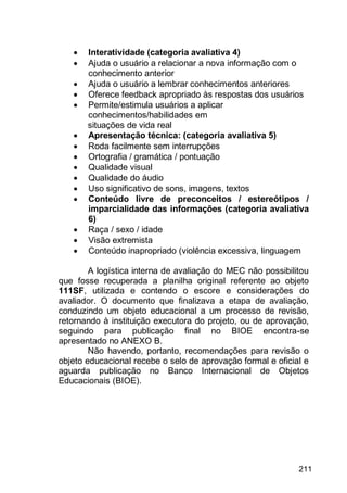 211
 Interatividade (categoria avaliativa 4)
 Ajuda o usuário a relacionar a nova informação com o
conhecimento anterior
 Ajuda o usuário a lembrar conhecimentos anteriores
 Oferece feedback apropriado às respostas dos usuários
 Permite/estimula usuários a aplicar
conhecimentos/habilidades em
situações de vida real
 Apresentação técnica: (categoria avaliativa 5)
 Roda facilmente sem interrupções
 Ortografia / gramática / pontuação
 Qualidade visual
 Qualidade do áudio
 Uso significativo de sons, imagens, textos
 Conteúdo livre de preconceitos / estereótipos /
imparcialidade das informações (categoria avaliativa
6)
 Raça / sexo / idade
 Visão extremista
 Conteúdo inapropriado (violência excessiva, linguagem
A logística interna de avaliação do MEC não possibilitou
que fosse recuperada a planilha original referente ao objeto
111SF, utilizada e contendo o escore e considerações do
avaliador. O documento que finalizava a etapa de avaliação,
conduzindo um objeto educacional a um processo de revisão,
retornando à instituição executora do projeto, ou de aprovação,
seguindo para publicação final no BIOE encontra-se
apresentado no ANEXO B.
Não havendo, portanto, recomendações para revisão o
objeto educacional recebe o selo de aprovação formal e oficial e
aguarda publicação no Banco Internacional de Objetos
Educacionais (BIOE).
 