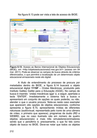 212
Na figura 8.13 pode ser vista a tela de acesso do BIOE:
Figura 8.13: Acesso ao Banco Internacional de Objetos Educacionais
(BIOE), em <http://objetoseducacionais2.mec.gov.br/> (acesso em 04
mar. 2011). Pode-se observar os campos de busca através de critérios
diferenciados, o que permitirá a localização de um determinado objeto
educacional armazenado neste silo digital.
A título de entendimento do processo de procura por
metadados dentro do BIOE, a figura 8.14 buscará o objeto
educacional digital 111SF – Ondas Mecânicas, produzido pelo
Instituto Galileo Galilei para a Educação (IGGE). No campo de
busca é inserido: „ondas mecânicas igge‟ e, a seguir, apertada a
tecla “ENTER”. Imediatamente o sistema fará a busca e
apresentará um conjunto de opções os quais poderão, ou não,
atender o que o usuário procura. Nota-se neste caso exemplar
que aparecem oito opções de objetos educacionais, conforme
apresenta a figura 8.15, apresentando mídias de diferentes
naturezas (audiovisual, representado pelo ícone de uma câmera
de vídeo, o primeiro que aparece), programas de áudio (RD e
WEBRD, que no caso ilustrado são em número de quatro
objetos educacionais) e mais três simuladores/animadores
sendo que o penúltimo é, precisamente, o que foi tido como
objeto de busca no BIOE. Deve-se notar que todos os objetos
 