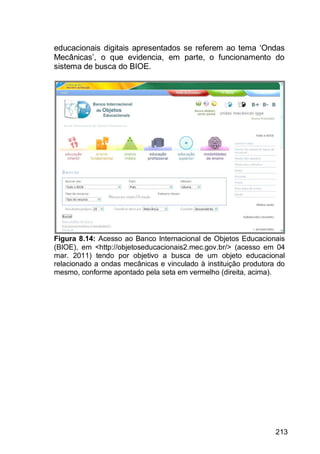 213
educacionais digitais apresentados se referem ao tema „Ondas
Mecânicas‟, o que evidencia, em parte, o funcionamento do
sistema de busca do BIOE.
Figura 8.14: Acesso ao Banco Internacional de Objetos Educacionais
(BIOE), em <http://objetoseducacionais2.mec.gov.br/> (acesso em 04
mar. 2011) tendo por objetivo a busca de um objeto educacional
relacionado a ondas mecânicas e vinculado à instituição produtora do
mesmo, conforme apontado pela seta em vermelho (direita, acima).
 