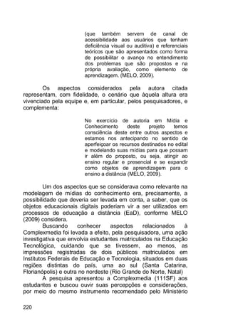 220
(que também servem de canal de
acessibilidade aos usuários que tenham
deficiência visual ou auditiva) e referenciais
teóricos que são apresentados como forma
de possibilitar o avanço no entendimento
dos problemas que são propostos e na
própria avaliação, como elemento de
aprendizagem. (MELO, 2009).
Os aspectos considerados pela autora citada
representam, com fidelidade, o cenário que àquela altura era
vivenciado pela equipe e, em particular, pelos pesquisadores, e
complementa:
No exercício de autoria em Mídia e
Conhecimento deste projeto temos
consciência deste entre outros aspectos e
estamos nos antecipando no sentido de
aperfeiçoar os recursos destinados no edital
e modelando suas mídias para que possam
ir além do proposto, ou seja, atingir ao
ensino regular e presencial e se expandir
como objetos de aprendizagem para o
ensino a distância (MELO, 2009).
Um dos aspectos que se considerava como relevante na
modelagem de mídias do conhecimento era, precisamente, a
possibilidade que deveria ser levada em conta, a saber, que os
objetos educacionais digitais poderiam vir a ser utilizados em
processos de educação a distância (EaD), conforme MELO
(2009) considera.
Buscando conhecer aspectos relacionados à
Complexmedia foi levada a efeito, pela pesquisadora, uma ação
investigativa que envolvia estudantes matriculados na Educação
Tecnológica, cuidando que se tivessem, ao menos, as
impressões registradas de dois públicos matriculados em
Institutos Federais de Educação e Tecnologia, situados em duas
regiões distintas do país, uma ao sul (Santa Catarina,
Florianópolis) e outra no nordeste (Rio Grande do Norte, Natal)
A pesquisa apresentou a Complexmedia (111SF) aos
estudantes e buscou ouvir suas percepções e considerações,
por meio do mesmo instrumento recomendado pelo Ministério
 