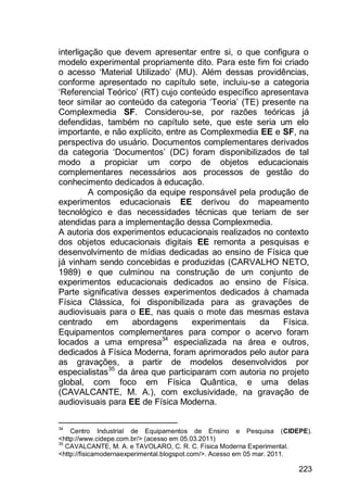 223
interligação que devem apresentar entre si, o que configura o
modelo experimental propriamente dito. Para este fim foi criado
o acesso „Material Utilizado‟ (MU). Além dessas providências,
conforme apresentado no capítulo sete, incluiu-se a categoria
„Referencial Teórico‟ (RT) cujo conteúdo específico apresentava
teor similar ao conteúdo da categoria „Teoria‟ (TE) presente na
Complexmedia SF. Considerou-se, por razões teóricas já
defendidas, também no capítulo sete, que este seria um elo
importante, e não explícito, entre as Complexmedia EE e SF, na
perspectiva do usuário. Documentos complementares derivados
da categoria „Documentos‟ (DC) foram disponibilizados de tal
modo a propiciar um corpo de objetos educacionais
complementares necessários aos processos de gestão do
conhecimento dedicados à educação.
A composição da equipe responsável pela produção de
experimentos educacionais EE derivou do mapeamento
tecnológico e das necessidades técnicas que teriam de ser
atendidas para a implementação dessa Complexmedia.
A autoria dos experimentos educacionais realizados no contexto
dos objetos educacionais digitais EE remonta a pesquisas e
desenvolvimento de mídias dedicadas ao ensino de Física que
já vinham sendo concebidas e produzidas (CARVALHO NETO,
1989) e que culminou na construção de um conjunto de
experimentos educacionais dedicados ao ensino de Física.
Parte significativa desses experimentos dedicados à chamada
Física Clássica, foi disponibilizada para as gravações de
audiovisuais para o EE, nas quais o mote das mesmas estava
centrado em abordagens experimentais da Física.
Equipamentos complementares para compor o acervo foram
locados a uma empresa34
especializada na área e outros,
dedicados à Física Moderna, foram aprimorados pelo autor para
as gravações, a partir de modelos desenvolvidos por
especialistas35
da área que participaram com autoria no projeto
global, com foco em Física Quântica, e uma delas
(CAVALCANTE, M. A.), com exclusividade, na gravação de
audiovisuais para EE de Física Moderna.
34
Centro Industrial de Equipamentos de Ensino e Pesquisa (CIDEPE).
<http://www.cidepe.com.br/> (acesso em 05.03.2011)
35
CAVALCANTE, M. A. e TAVOLARO, C. R. C. Física Moderna Experimental.
<http://fisicamodernaexperimental.blogspot.com/>. Acesso em 05 mar. 2011.
 