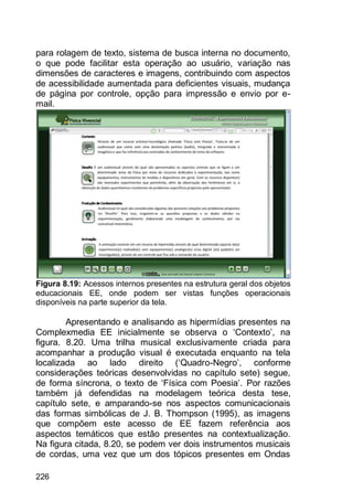 226
para rolagem de texto, sistema de busca interna no documento,
o que pode facilitar esta operação ao usuário, variação nas
dimensões de caracteres e imagens, contribuindo com aspectos
de acessibilidade aumentada para deficientes visuais, mudança
de página por controle, opção para impressão e envio por e-
mail.
Figura 8.19: Acessos internos presentes na estrutura geral dos objetos
educacionais EE, onde podem ser vistas funções operacionais
disponíveis na parte superior da tela.
Apresentando e analisando as hipermídias presentes na
Complexmedia EE inicialmente se observa o „Contexto‟, na
figura. 8.20. Uma trilha musical exclusivamente criada para
acompanhar a produção visual é executada enquanto na tela
localizada ao lado direito („Quadro-Negro‟, conforme
considerações teóricas desenvolvidas no capítulo sete) segue,
de forma síncrona, o texto de „Física com Poesia‟. Por razões
também já defendidas na modelagem teórica desta tese,
capítulo sete, e amparando-se nos aspectos comunicacionais
das formas simbólicas de J. B. Thompson (1995), as imagens
que compõem este acesso de EE fazem referência aos
aspectos temáticos que estão presentes na contextualização.
Na figura citada, 8.20, se podem ver dois instrumentos musicais
de cordas, uma vez que um dos tópicos presentes em Ondas
 