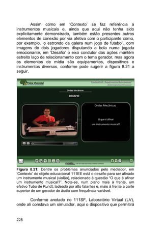 228
Assim como em „Contexto‟ se faz referência a
instrumentos musicais e, ainda que aqui não tenha sido
explicitamente demonstrado, também estão presentes outros
elementos de conexão por via afetiva com o participante como,
por exemplo, „o estrondo da galera num jogo de futebol‟, com
imagens de dois jogadores disputando a bola numa jogada
emocionante, em „Desafio‟ o eixo condutor das ações mantém
estreito laço de relacionamento com o tema gerador, mas agora
os elementos de mídia são equipamentos, dispositivos e
instrumentos diversos, conforme pode sugerir a figura 8.21 a
seguir.
Figura 8.21: Dentre os problemas anunciados pelo mediador, em
„Contexto‟ do objeto educacional 111EE está o desafio para ser afinado
um instrumento musical (violão), relacionado à questão “O que é afinar
um instrumento musical?”. Nota-se, num plano mais à frente, um
efetivo Tubo de Kundt, ladeado por alto falantes e, mais à frente a parte
superior de um gerador de áudio com frequência variável.
Conforme anotado no 111SF, Laboratório Virtual (LV),
onde ali constava um simulador, aqui o dispositivo que permitirá
 