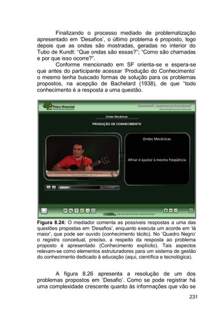 231
Finalizando o processo mediado de problematização
apresentado em „Desafios‟, o último problema é proposto, logo
depois que as ondas são mostradas, geradas no interior do
Tubo de Kundt: “Que ondas são essas?”; “Como são chamadas
e por que isso ocorre?”.
Conforme mencionado em SF orienta-se e espera-se
que antes do participante acessar „Produção do Conhecimento‟
o mesmo tenha buscado formas de solução para os problemas
propostos, na acepção de Bachelard (1938), de que “todo
conhecimento é a resposta a uma questão.
Figura 8.24: O mediador comenta as possíveis respostas a uma das
questões propostas em „Desafios‟, enquanto executa um acorde em „lá
maior‟, que pode ser ouvido (conhecimento tácito). No „Quadro Negro‟
o registro conceitual, preciso, a respeito da resposta ao problema
proposto é apresentado (Conhecimento explícito). Tais aspectos
relevam-se como elementos estruturadores para um sistema de gestão
do conhecimento dedicado à educação (aqui, científica e tecnológica).
A figura 8.26 apresenta a resolução de um dos
problemas propostos em „Desafio‟. Como se pode registrar há
uma complexidade crescente quanto às informações que vão se
 