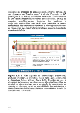 232
integrando ao processo de gestão do conhecimento, como pode
ser observado no „Quadro Negro‟, à direita, Enquanto no SF
(vide figura 8.25, abaixo) o simulador retratava o comportamento
de um sistema mecânico produzindo ondas sonoras, em EE os
aspectos simbólico-formais decorrem das hipóteses e
conjecturas construídas pelo participante, passíveis de serem
comparadas aos referenciais científicos e tecnológicos validados
da Física, mas cujo registro fenomenológico decorre de contexto
experimental efetivo.
Figuras 8.25 e 8.26: Aspectos da fenomenologia experimental,
produzida simuladores e animadores (figura 8.25) e por equipamentos
e dispositivos físicos efetivos (figura 8.26). Considera-se que a
diversidade de linguagens permitida, com as diferentes hipermídias, se
constitui em elemento-chave para a construção de conhecimento ao
respeitar os diferentes canais de acessibilidade dos participantes e
ainda oferecer possibilidades ampliadas de interatividade a respeito de
um objeto de conhecimento.
 