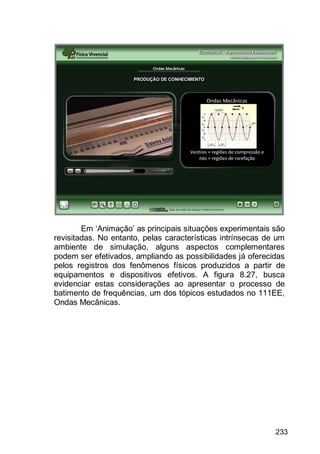 233
Em „Animação‟ as principais situações experimentais são
revisitadas. No entanto, pelas características intrínsecas de um
ambiente de simulação, alguns aspectos complementares
podem ser efetivados, ampliando as possibilidades já oferecidas
pelos registros dos fenômenos físicos produzidos a partir de
equipamentos e dispositivos efetivos. A figura 8.27, busca
evidenciar estas considerações ao apresentar o processo de
batimento de frequências, um dos tópicos estudados no 111EE,
Ondas Mecânicas.
 