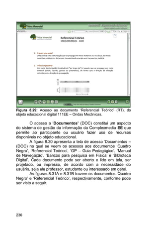 236
Figura 8.29: Acesso ao documento „Referencial Teórico‟ (RT), do
objeto educacional digital 111EE – Ondas Mecânicas.
O acesso a „Documentos’ (DOC) constitui um aspecto
do sistema de gestão da informação da Complexmedia EE que
permite ao participante ou usuário fazer uso de recursos
disponíveis no objeto educacional.
A figura 8.30 apresenta a tela de acesso „Documentos –
(DOC) na qual se veem os acessos aos documentos „Quadro
Negro‟, „Referencial Teórico‟, „GP – Guia Pedagógico‟, „Manual
de Navegação‟, „Bancos para pesquisa em Física‟ e „Biblioteca
Digital‟. Cada documento pode ser aberto e lido em tela, ser
projetado, ou impresso, de acordo com a necessidade do
usuário, seja ele professor, estudante ou interessado em geral.
As figuras 8.31A e 8.31B trazem os documentos „Quadro
Negro‟ e „Referencial Teórico‟, respectivamente, conforme pode
ser visto a seguir.
 