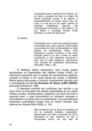 24
contradição quase impossível de resolver: por
um lado é acusada de estar na origem de
muitas exclusões sociais e de agravar o
desmantelamento do tecido social, mas, por
outro, é a ela que se faz apelo, quando se
pretende restabelecer algumas das
“semelhanças essenciais à vida coletiva”, de
que falava o sociólogo francês Emile
Durkheim, no início do século XX.
E conclui:
Confrontada com a crise das relações sociais,
a educação deve, pois, assumir a difícil tarefa
que consiste em fazer da diversidade um fator
positivo de compreensão mútua, entre
indivíduos e grupos humanos. A sua maior
ambição passa a se dar a todos os meios
necessários a uma cidadania consciente e
ativa que só pode realizar-se, plenamente,
num contexto de sociedades democráticas
(DELORS, 1996, p. 45).
O Relatório Delors representou, para muitos países
participantes na Organização das Nações Unidas (ONU), um
referencial importante para a adoção de macropolíticas públicas.
Lançado no Brasil, e em outros países do mundo, o Relatório
Delors pautou discussões e, inclusive, praticamente coincidiu com
a promulgação da Lei de Diretrizes de Bases (LDB) 9395/96,
aprovada no Brasil em 1996.
É altamente provável que mudanças que venham a se
fazer sentir na Educação não estarão desatreladas de um amplo
cenário mundial, contemporâneo, projetado num futuro de trinta a
quarenta anos, o qual transcenderá as fronteiras nacionais e
nacionalistas e se abrirá para a mundialização. Tais circunstâncias
expressam contradições sociais mais ou menos intensas. Nas
palavras de Jacques Robin (2005, p. 43):
Não duvidemos que os focos da mudança de
era se revelarão múltiplos, inesperados,
disseminados por toda a superfície da Terra.
Queiramos ou não, saibamos ou não, a
humanidade entrou em sua fase de
 