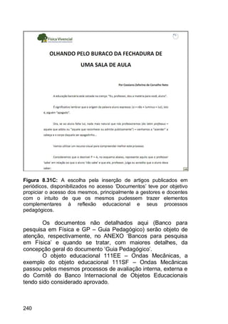 240
Figura 8.31C: A escolha pela inserção de artigos publicados em
periódicos, disponibilizados no acesso „Documentos‟ teve por objetivo
propiciar o acesso dos mesmos, principalmente a gestores e docentes
com o intuito de que os mesmos pudessem trazer elementos
complementares à reflexão educacional e seus processos
pedagógicos.
Os documentos não detalhados aqui (Banco para
pesquisa em Física e GP – Guia Pedagógico) serão objeto de
atenção, respectivamente, no ANEXO „Bancos para pesquisa
em Física‟ e quando se tratar, com maiores detalhes, da
concepção geral do documento „Guia Pedagógico‟.
O objeto educacional 111EE – Ondas Mecânicas, a
exemplo do objeto educacional 111SF – Ondas Mecânicas
passou pelos mesmos processos de avaliação interna, externa e
do Comitê do Banco Internacional de Objetos Educacionais
tendo sido considerado aprovado.
 