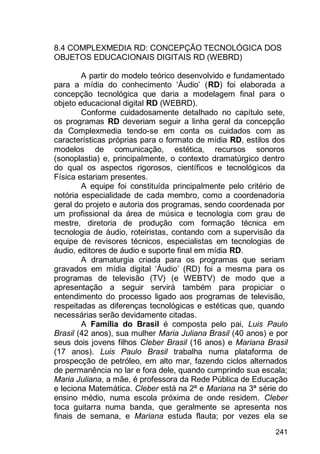 241
8.4 COMPLEXMEDIA RD: CONCEPÇÃO TECNOLÓGICA DOS
OBJETOS EDUCACIONAIS DIGITAIS RD (WEBRD)
A partir do modelo teórico desenvolvido e fundamentado
para a mídia do conhecimento „Áudio‟ (RD) foi elaborada a
concepção tecnológica que daria a modelagem final para o
objeto educacional digital RD (WEBRD).
Conforme cuidadosamente detalhado no capítulo sete,
os programas RD deveriam seguir a linha geral da concepção
da Complexmedia tendo-se em conta os cuidados com as
características próprias para o formato de mídia RD, estilos dos
modelos de comunicação, estética, recursos sonoros
(sonoplastia) e, principalmente, o contexto dramatúrgico dentro
do qual os aspectos rigorosos, científicos e tecnológicos da
Física estariam presentes.
A equipe foi constituída principalmente pelo critério de
notória especialidade de cada membro, como a coordenadoria
geral do projeto e autoria dos programas, sendo coordenada por
um profissional da área de música e tecnologia com grau de
mestre, diretoria de produção com formação técnica em
tecnologia de áudio, roteiristas, contando com a supervisão da
equipe de revisores técnicos, especialistas em tecnologias de
áudio, editores de áudio e suporte final em mídia RD.
A dramaturgia criada para os programas que seriam
gravados em mídia digital „Áudio‟ (RD) foi a mesma para os
programas de televisão (TV) (e WEBTV) de modo que a
apresentação a seguir servirá também para propiciar o
entendimento do processo ligado aos programas de televisão,
respeitadas as diferenças tecnológicas e estéticas que, quando
necessárias serão devidamente citadas.
A Família do Brasil é composta pelo pai, Luis Paulo
Brasil (42 anos), sua mulher Maria Juliana Brasil (40 anos) e por
seus dois jovens filhos Cleber Brasil (16 anos) e Mariana Brasil
(17 anos). Luis Paulo Brasil trabalha numa plataforma de
prospecção de petróleo, em alto mar, fazendo ciclos alternados
de permanência no lar e fora dele, quando cumprindo sua escala;
Maria Juliana, a mãe, é professora da Rede Pública de Educação
e leciona Matemática. Cleber está na 2ª e Mariana na 3ª série do
ensino médio, numa escola próxima de onde residem. Cleber
toca guitarra numa banda, que geralmente se apresenta nos
finais de semana, e Mariana estuda flauta; por vezes ela se
 