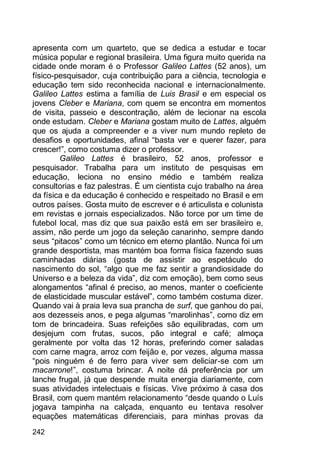 242
apresenta com um quarteto, que se dedica a estudar e tocar
música popular e regional brasileira. Uma figura muito querida na
cidade onde moram é o Professor Galileo Lattes (52 anos), um
físico-pesquisador, cuja contribuição para a ciência, tecnologia e
educação tem sido reconhecida nacional e internacionalmente.
Galileo Lattes estima a família de Luis Brasil e em especial os
jovens Cleber e Mariana, com quem se encontra em momentos
de visita, passeio e descontração, além de lecionar na escola
onde estudam. Cleber e Mariana gostam muito de Lattes, alguém
que os ajuda a compreender e a viver num mundo repleto de
desafios e oportunidades, afinal “basta ver e querer fazer, para
crescer!”, como costuma dizer o professor.
Galileo Lattes é brasileiro, 52 anos, professor e
pesquisador. Trabalha para um instituto de pesquisas em
educação, leciona no ensino médio e também realiza
consultorias e faz palestras. É um cientista cujo trabalho na área
da física e da educação é conhecido e respeitado no Brasil e em
outros países. Gosta muito de escrever e é articulista e colunista
em revistas e jornais especializados. Não torce por um time de
futebol local, mas diz que sua paixão está em ser brasileiro e,
assim, não perde um jogo da seleção canarinho, sempre dando
seus “pitacos” como um técnico em eterno plantão. Nunca foi um
grande desportista, mas mantém boa forma física fazendo suas
caminhadas diárias (gosta de assistir ao espetáculo do
nascimento do sol, “algo que me faz sentir a grandiosidade do
Universo e a beleza da vida”, diz com emoção), bem como seus
alongamentos “afinal é preciso, ao menos, manter o coeficiente
de elasticidade muscular estável”, como também costuma dizer.
Quando vai à praia leva sua prancha de surf, que ganhou do pai,
aos dezesseis anos, e pega algumas “marolinhas”, como diz em
tom de brincadeira. Suas refeições são equilibradas, com um
desjejum com frutas, sucos, pão integral e café; almoça
geralmente por volta das 12 horas, preferindo comer saladas
com carne magra, arroz com feijão e, por vezes, alguma massa
“pois ninguém é de ferro para viver sem deliciar-se com um
macarrone!”, costuma brincar. A noite dá preferência por um
lanche frugal, já que despende muita energia diariamente, com
suas atividades intelectuais e físicas. Vive próximo à casa dos
Brasil, com quem mantém relacionamento “desde quando o Luís
jogava tampinha na calçada, enquanto eu tentava resolver
equações matemáticas diferenciais, para minhas provas da
 