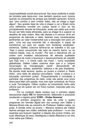244
responsabilidade social-educacional. Seu lazer preferido é andar
de bicicleta pela beira-mar, mas também aprecia ouvir música
quando na companhia de amigos que também apreciam. Ensina
que “sem sonhos e sem investir neles, não se chega a lugar
algum”. Seu grande ideal de vida é chegar a ver o Brasil como
uma referência mundial em justiça social e isso se faz
principalmente através da Educação, ainda que saiba que muito
há por ser feito nesta dimensão, para se chegar lá e superar os
desafios de toda ordem. Mas não desiste e é comum vê-lo em
programas de televisão e rádio, fazendo suas considerações
pertinentes ao valor fundamental que a educação tem para um
país, “uma vez que somente ela, a educação, é capaz de
transformar um país em nação com fronteiras ampliadas”,
sentencia. Galileo costuma lembrar-se do trabalho e diz que
“hoje o nosso concorrente não está no mesmo bairro, ou na
mesma cidade, mas no mundo”. Por isso a relevância em se
contar com modelos educacionais de elevada qualidade
pedagógica de modo a favorecer o desenvolvimento do cidadão
que hoje vive – e viverá cada vez mais! – numa sociedade
globalizada. Galileo Lattes costuma dizer que é a “própria
encarnação da miscigenação racial”: descendente de
portugueses, árabes, espanhóis, italianos e de pais brasileiros.
Na escola onde leciona, ajudou os jovens a criarem a „Radio
Atrito‟, uma rádio de alcance comunitário, “onde a cultura e a
educação caminham juntas”. Frequentemente é convidado a
participar dos programas de rádio, onde não perde uma única
deixa para falar com paixão, mas com rigor conceitual, da Física
e suas Tecnologias. Cléber acabou se encantando tanto pela
ciência que diz querer ser um físico nuclear, inspirado pelo seu
professor.
Foi no contexto deste cenário que o primeiro objeto
educacional digital RD foi desenvolvido, elaborado e produzido
recebendo o registro geral „01RD – Ondas Sonoras‟.
O primeiro programa da série de vinte e quatro
programas em formato digital tem seu começo com Cléber e
Mariana Brasil indo ao encontro do Professor Galileo Lattes, na
praia. A tensão entre os jovens – Mariana reclama por Cleber
fazê-la carregar seu violão, solicitado pelo professor – é um dos
aspectos que buscam registrar a relação dos jovens irmãos, por
suas diferenças de sexo, ideológicas e idade (Mariana é um ano
mais velha que Cléber).
 