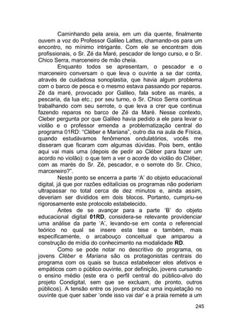 245
Caminhando pela areia, em um dia quente, finalmente
ouvem a voz do Professor Galileo Lattes, chamando-os para um
encontro, no mínimo intrigante. Com ele se encontram dois
profissionais, o Sr. Zé da Maré, pescador de longo curso, e o Sr.
Chico Serra, marceneiro de mão cheia.
Enquanto todos se apresentam, o pescador e o
marceneiro conversam o que leva o ouvinte a se dar conta,
através de cuidadosa sonoplastia, que havia algum problema
com o barco de pesca e o mesmo estava passando por reparos.
Zé da maré, provocado por Galileo, fala sobre as marés, a
pescaria, da lua etc.; por seu turno, o Sr. Chico Serra continua
trabalhando com seu serrote, o que leva a crer que continua
fazendo reparos no barco de Zé da Maré. Nesse contexto,
Cleber pergunta por que Galileo havia pedido a ele para levar o
violão e o professor emenda a problematização central do
programa 01RD: “Cléber e Mariana”, outro dia na aula de Física,
quando estudávamos fenômenos ondulatórios, vocês me
disseram que ficaram com algumas dúvidas. Pois bem, então
aqui vai mais uma (depois de pedir ao Cléber para fazer um
acordo no violão): o que tem a ver o acorde do violão do Cléber,
com as marés do Sr. Zé, pescador, e o serrote do Sr. Chico,
marceneiro?”.
Neste ponto se encerra a parte „A‟ do objeto educacional
digital, já que por razões editalícias os programas não poderiam
ultrapassar no total cerca de dez minutos e, ainda assim,
deveriam ser divididos em dois blocos. Portanto, cumpriu-se
rigorosamente este protocolo estabelecido.
Antes de se avançar para a parte „B‟ do objeto
educacional digital 01RD, considera-se relevante providenciar
uma análise da parte „A‟, levando-se em conta o referencial
teórico no qual se insere esta tese e também, mais
especificamente, o arcabouço conceitual que amparou a
construção de mídia do conhecimento na modalidade RD.
Como se pode notar no descritivo do programa, os
jovens Cléber e Mariana são os protagonistas centrais do
programa com os quais se busca estabelecer elos afetivos e
empáticos com o público ouvinte, por definição, jovens cursando
o ensino médio (este era o perfil central do público-alvo do
projeto Condigital, sem que se excluam, de pronto, outros
públicos). A tensão entre os jovens produz uma inquietação no
ouvinte que quer saber „onde isso vai dar‟ e a praia remete a um
 