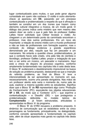 246
lugar contextualizado para muitos, e que pode gerar alguma
curiosidade em quem não conhece. O violão é outro elemento-
chave: já apareceu em EE, passando por um processo
contextualizado e problematizado a respeito do que é afinação e
também se constitui em um dos ícones que trazem como
elemento cultural integrativo a música, de um modo geral. O
diálogo dos jovens indica certo mistério que nem mesmo eles
sabem dizer ao certo o que é pelo fato do professor Galileo
Lattes haver solicitado que Cléber levasse o violão. Ao
chegarem a um determinado ponto da caminhada encontram o
professor, mas dois outros profissionais. Eis um novo elo
importante: a relação do ensino médio com o mundo profissional
e não se trata de profissionais com formação superior, mas o
conteúdo do diálogo evidencia a grande experiência
demonstrada por eles, naquilo que faz um pescador e um
marceneiro. No entanto a questão chave, problematizadora, já
que o contexto havia sido criado, viria pela fala do cientista e
tecnólogo, professor Galileo Lattes: propor a indagação do que
tem a ver entre um músico, um pescador e marceneiro. Aqui
está a chave de disparo do processo cognitivo, conforme
amplamente fundamentado nos capítulos três e sete desta tese.
O bloco „B‟ evidenciará o desdobramento imprevisível na busca
de solução ao problema proposto, destacando-se que a inserção
do referido problema, ao final do Bloco „A‟ teve a
intencionalidade de ser apresentado no momento em que,
necessariamente, ocorre uma parada obrigatória. Nas mãos de
um professor atento este seria o momento de, numa sala de
aula, explorar a mesma questão entre os estudantes. Significa
dizer que o Bloco „B‟ de RD representará algo como „Produção
de Conhecimento‟ (PC), equivalente nos objetos educacionais
SF e EE, de modo que a „Contexto‟ (CT) – que exprime a
contextualização – e „Desafio‟ (DE) – que protagoniza a
problematização defendida no modelo teórico da
Complexmedia – já foram estruturadas, articuladas e
apresentadas no Bloco „A‟ do programa.
O Bloco „B‟ do 01RD recupera o problema proposto. A
dinâmica de comunicação que se estabelece entre os cinco
personagens se fundamenta, principalmente, na dialogicidade,
conforme conceito apresentado e fundamentado no capítulo
sete, além de situar aspectos mais gerais no capítulo três desta
tese.
 