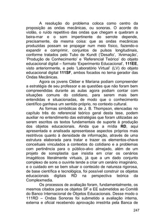 247
A resolução do problema coloca como centro da
proposição as ondas mecânicas, ou sonoras. O acorde do
violão, o ruído repetitivo das ondas que chegam e quebram a
beira-mar e o som impertinente do serrote depende,
precisamente, da mesma coisa: que as ondas mecânicas
produzidas possam se propagar num meio físico, fazendo-o
expandir e comprimir, conjuntos de pulsos longitudinais,
conforme tratados pelo Tubo de Kundt („Desafio‟, „Animação‟,
„Produção de Conhecimento‟ e „Referencial Teórico‟ do objeto
educacional digital – formato „Experimento Educacional‟, 111EE,
visto anteriormente, e pelo „Laboratório Virtual‟ (LV) do objeto
educacional digital 111SF, ambos focados no tema gerador das
Ondas Mecânicas.
Agora os jovens Cléber e Mariana podiam compreender
a estratégia de seu professor e as questões que não foram bem
compreendidas durante as aulas agora podiam contar com
situações comuns do cotidiano, para serem mais bem
entendidas e situacionadas, de modo que o conhecimento
científico ganhava um sentido próprio, no contexto cultural.
As formas simbólicas de J. B. Thompson, elencadas no
capítulo três do referencial teórico geral desta tese, podem
auxiliar no entendimento das estratégias que foram utilizadas ao
serem escritos os textos fundamentais de suporte à produção
dos objetos educacionais. Ainda que a mídia RD, aqui
apresentada e analisada apresentasse aspectos próprios mais
restritivos quanto à densidade de informação, através de uma
estrutura elaborada para tratar e trazer os elementos-chave
conceituais vinculados a contextos do cotidiano e a problemas
com pertinência para o público-alvo almejado, além de um
projeto de sonoplastia que insistia em criar os cenários
imagéticos literalmente virtuais, já que a um dado conjunto
complexo de sons o ouvinte tende a criar um cenário imaginário,
e o cuidado em se bem situar o conteúdo de natureza rigorosa,
de base científica e tecnológica, foi possível construir os objetos
educacionais digitais RD na perspectiva teórica da
Complexmedia.
Os processos de avaliação foram, fundamentalmente, os
mesmos citados para os objetos SF e EE submetidos ao Comitê
do Banco Internacional de Objetos Educacionais. Desse modo o
111RD – Ondas Sonoras foi submetido a avaliação interna,
externa e oficial recebendo aprovação irrestrita pela Banca de
 