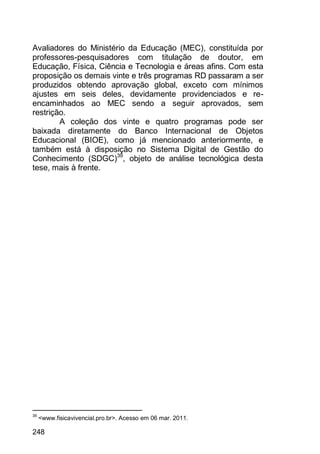 248
Avaliadores do Ministério da Educação (MEC), constituída por
professores-pesquisadores com titulação de doutor, em
Educação, Física, Ciência e Tecnologia e áreas afins. Com esta
proposição os demais vinte e três programas RD passaram a ser
produzidos obtendo aprovação global, exceto com mínimos
ajustes em seis deles, devidamente providenciados e re-
encaminhados ao MEC sendo a seguir aprovados, sem
restrição.
A coleção dos vinte e quatro programas pode ser
baixada diretamente do Banco Internacional de Objetos
Educacional (BIOE), como já mencionado anteriormente, e
também está à disposição no Sistema Digital de Gestão do
Conhecimento (SDGC)39
, objeto de análise tecnológica desta
tese, mais à frente.
39
<www.fisicavivencial.pro.br>. Acesso em 06 mar. 2011.
 