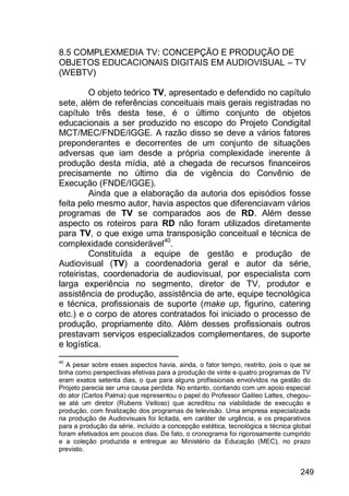 249
8.5 COMPLEXMEDIA TV: CONCEPÇÃO E PRODUÇÃO DE
OBJETOS EDUCACIONAIS DIGITAIS EM AUDIOVISUAL – TV
(WEBTV)
O objeto teórico TV, apresentado e defendido no capítulo
sete, além de referências conceituais mais gerais registradas no
capítulo três desta tese, é o último conjunto de objetos
educacionais a ser produzido no escopo do Projeto Condigital
MCT/MEC/FNDE/IGGE. A razão disso se deve a vários fatores
preponderantes e decorrentes de um conjunto de situações
adversas que iam desde a própria complexidade inerente à
produção desta mídia, até a chegada de recursos financeiros
precisamente no último dia de vigência do Convênio de
Execução (FNDE/IGGE).
Ainda que a elaboração da autoria dos episódios fosse
feita pelo mesmo autor, havia aspectos que diferenciavam vários
programas de TV se comparados aos de RD. Além desse
aspecto os roteiros para RD não foram utilizados diretamente
para TV, o que exige uma transposição conceitual e técnica de
complexidade considerável40
.
Constituída a equipe de gestão e produção de
Audiovisual (TV) a coordenadoria geral e autor da série,
roteiristas, coordenadoria de audiovisual, por especialista com
larga experiência no segmento, diretor de TV, produtor e
assistência de produção, assistência de arte, equipe tecnológica
e técnica, profissionais de suporte (make up, figurino, catering
etc.) e o corpo de atores contratados foi iniciado o processo de
produção, propriamente dito. Além desses profissionais outros
prestavam serviços especializados complementares, de suporte
e logística.
40
A pesar sobre esses aspectos havia, ainda, o fator tempo, restrito, pois o que se
tinha como perspectivas efetivas para a produção de vinte e quatro programas de TV
eram exatos setenta dias, o que para alguns profissionais envolvidos na gestão do
Projeto parecia ser uma causa perdida. No entanto, contando com um apoio especial
do ator (Carlos Palma) que representou o papel do Professor Galileo Lattes, chegou-
se até um diretor (Rubens Velloso) que acreditou na viabilidade de execução e
produção, com finalização dos programas de televisão. Uma empresa especializada
na produção de Audiovisuais foi licitada, em caráter de urgência, e os preparativos
para a produção da série, incluído a concepção estética, tecnológica e técnica global
foram efetivados em poucos dias. De fato, o cronograma foi rigorosamente cumprido
e a coleção produzida e entregue ao Ministério da Educação (MEC), no prazo
previsto.
 