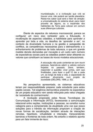 25
mundialização, e a civilização que virá se
houver uma, não poderá ser senão planetária.
Resta-nos saber qual será o fator de atração:
a universalização do sistema atual, para maior
proveito de alguns, ou a expansão dos
habitantes da Terra para colocar em comum
suas diferenças culturais.
Diante de aspectos de natureza macrossocial, parece se
configurar um novo eixo norteador para a Educação. A
revaloração de aspectos cidadãos, a habilidade para aprender a
aprender por toda a vida, os desafios de „aprender a ser’, no
contexto da diversidade humana e na gestão e autogestão de
conflitos, as competências necessárias para o delineamento e o
enfrentamento de problemas de toda natureza, o que em grande
medida denota demandas por inovação e um outro sem número
de expectativas sociais para os cidadãos podem estar afetando os
vetores que constituem as bases de novos modelos educacionais.
A educação não pode contentar-se com reunir
pessoas, fazendo-as aderir a valores comuns
forjados no passado. Deve, também,
responder à questão: viver juntos, com que
finalidades, para fazer o quê? E dar a cada
um, ao longo de toda a vida, a capacidade de
participar, ativamente, num projeto de
sociedade (DELORS, 1996, p. 52).
Na perspectiva apresentada, os sistemas educativos
teriam por responsabilidade preparar cada estudante para estes
papéis sociais. Tal exigência democrática presente na expectativa
de um projeto educativo vem sendo reforçada pela veloz chegada
da „sociedade do conhecimento‟.
A revolução propiciada pelas Novas Tecnologias da
Comunicação e Informação (NTCI), favorecendo a comunicação
relacional entre nações, instituições e pessoas, se constitui numa
categoria para a compreensão da atualidade uma vez que essas
soluções para o trânsito da informação propiciam a criação de
novas formas de socialização, também através de interações
remotas, hipertexto, virtualidade e interação, transcendendo
barreiras e fronteiras de toda ordem. No entanto o relatório aponta
para um fator iminente de risco:
 