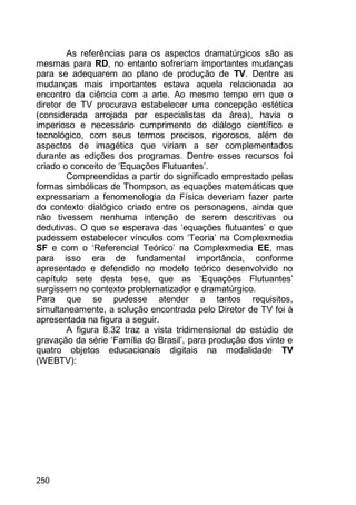 250
As referências para os aspectos dramatúrgicos são as
mesmas para RD, no entanto sofreriam importantes mudanças
para se adequarem ao plano de produção de TV. Dentre as
mudanças mais importantes estava aquela relacionada ao
encontro da ciência com a arte. Ao mesmo tempo em que o
diretor de TV procurava estabelecer uma concepção estética
(considerada arrojada por especialistas da área), havia o
imperioso e necessário cumprimento do diálogo científico e
tecnológico, com seus termos precisos, rigorosos, além de
aspectos de imagética que viriam a ser complementados
durante as edições dos programas. Dentre esses recursos foi
criado o conceito de „Equações Flutuantes‟.
Compreendidas a partir do significado emprestado pelas
formas simbólicas de Thompson, as equações matemáticas que
expressariam a fenomenologia da Física deveriam fazer parte
do contexto dialógico criado entre os personagens, ainda que
não tivessem nenhuma intenção de serem descritivas ou
dedutivas. O que se esperava das „equações flutuantes‟ e que
pudessem estabelecer vínculos com „Teoria‟ na Complexmedia
SF e com o „Referencial Teórico‟ na Complexmedia EE, mas
para isso era de fundamental importância, conforme
apresentado e defendido no modelo teórico desenvolvido no
capítulo sete desta tese, que as „Equações Flutuantes‟
surgissem no contexto problematizador e dramatúrgico.
Para que se pudesse atender a tantos requisitos,
simultaneamente, a solução encontrada pelo Diretor de TV foi à
apresentada na figura a seguir.
A figura 8.32 traz a vista tridimensional do estúdio de
gravação da série „Família do Brasil‟, para produção dos vinte e
quatro objetos educacionais digitais na modalidade TV
(WEBTV):
 