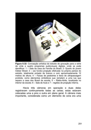 251
Figura 8.32: Concepção artística do estúdio de gravação para a série
de vinte e quatro programas audiovisuais digitais, onde se pode
identificar: 1 – Sala da casa da Família do Brasil; 2- Quarto do jovem
Cleber Brasil; 3 – (ao fundo) projeção efetivada na própria parece do
estúdio, totalmente pintado de branco e com aproximadamente 12
metros de altura; 4 – Faixas de pedestres e faixa de ultrapassagem
proibida, como elementos simbólicos que remetem a uma rua que
separa a casa dos Brasil da escola; 5 – Rádio-Atrito, localizada no
interior da escola; 6 – Sala de Aula e 7 – regiões de projeção interna.
Havia três câmeras em operação e duas delas
registravam continuamente todas as cenas; estas estavam
colocadas uma a pino e outra em plano geral. A câmera mais
importante, considerada como um elemento de cena era uma
 