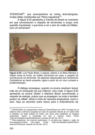 252
STEADCAM41
, que acompanhava as cenas dramatúrgicas,
muitas delas constituídas por „Plano-sequência42
‟.
A figura 8.33 apresenta a Família do Brasil no momento
em que conversavam a respeito de terremotos e surgiu uma
questão inquietante: o que teria a ver o som do violão do Cléber,
com um terremoto?
Figura 8.33: Luís Paulo Brasil, a esposa Juliana e os filhos Mariana e
Cleber (mais ao fundo, ao violão) conversam em casa, a respeito da
ocorrência de um terremoto. Os aspectos relacionados aos Fenômenos
Ondulatórios se fazem presente, agora a partir de um novo contexto e
problematização.
O diálogo prossegue, quando os jovens resolvem lançar
mão de um brinquedo de sua infância: uma mola. A figura 8.32
apresenta os jovens Cleber e Mariana Brasil conversando a
respeito de energia, pulsos que se propagam na mola e também
podem se refletir, afinal é onda de natureza longitudinal, como o
som. Aqui se encontra outra chave para o entendimento da
41
STEADCAM é um equipamento criado por Garrett Brown em 1975. Consiste de um
sistema onde a câmera é acoplada ao corpo do operador através de um colete onde
é instalado um braço dotado de molas, que serve para estabilizar as imagens
produzidas, dando a impressão de que a câmera flutua. Fonte:
<http://pt.wikipedia.org/wiki/Steadicam> (acesso em 06 mar. 2011).
42
Plano-sequência, em cinema e audiovisual, é um plano que registra a ação de
uma sequência inteira, sem cortes. Fonte: <http://pt.wikipedia.org/wiki/Plano-
sequ%C3%AAncia> (acesso em 06 mar. 2011).
 