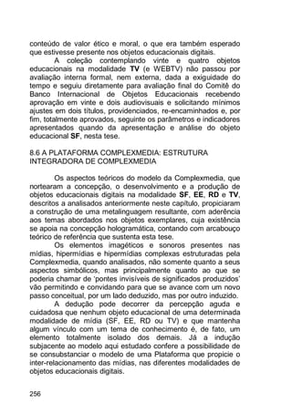 256
conteúdo de valor ético e moral, o que era também esperado
que estivesse presente nos objetos educacionais digitais.
A coleção contemplando vinte e quatro objetos
educacionais na modalidade TV (e WEBTV) não passou por
avaliação interna formal, nem externa, dada a exiguidade do
tempo e seguiu diretamente para avaliação final do Comitê do
Banco Internacional de Objetos Educacionais recebendo
aprovação em vinte e dois audiovisuais e solicitando mínimos
ajustes em dois títulos, providenciados, re-encaminhados e, por
fim, totalmente aprovados, seguinte os parâmetros e indicadores
apresentados quando da apresentação e análise do objeto
educacional SF, nesta tese.
8.6 A PLATAFORMA COMPLEXMEDIA: ESTRUTURA
INTEGRADORA DE COMPLEXMEDIA
Os aspectos teóricos do modelo da Complexmedia, que
nortearam a concepção, o desenvolvimento e a produção de
objetos educacionais digitais na modalidade SF, EE, RD e TV,
descritos a analisados anteriormente neste capítulo, propiciaram
a construção de uma metalinguagem resultante, com aderência
aos temas abordados nos objetos exemplares, cuja existência
se apoia na concepção hologramática, contando com arcabouço
teórico de referência que sustenta esta tese.
Os elementos imagéticos e sonoros presentes nas
mídias, hipermídias e hipermídias complexas estruturadas pela
Complexmedia, quando analisados, não somente quanto a seus
aspectos simbólicos, mas principalmente quanto ao que se
poderia chamar de „pontes invisíveis de significados produzidos‟
vão permitindo e convidando para que se avance com um novo
passo conceitual, por um lado deduzido, mas por outro induzido.
A dedução pode decorrer da percepção aguda e
cuidadosa que nenhum objeto educacional de uma determinada
modalidade de mídia (SF, EE, RD ou TV) e que mantenha
algum vínculo com um tema de conhecimento é, de fato, um
elemento totalmente isolado dos demais. Já a indução
subjacente ao modelo aqui estudado confere a possibilidade de
se consubstanciar o modelo de uma Plataforma que propicie o
inter-relacionamento das mídias, nas diferentes modalidades de
objetos educacionais digitais.
 