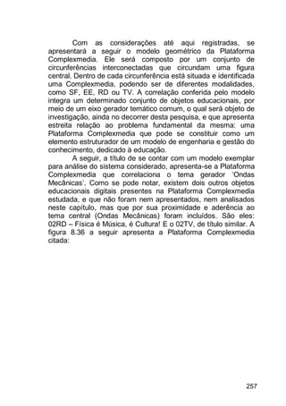 257
Com as considerações até aqui registradas, se
apresentará a seguir o modelo geométrico da Plataforma
Complexmedia. Ele será composto por um conjunto de
circunferências interconectadas que circundam uma figura
central. Dentro de cada circunferência está situada e identificada
uma Complexmedia, podendo ser de diferentes modalidades,
como SF, EE, RD ou TV. A correlação conferida pelo modelo
integra um determinado conjunto de objetos educacionais, por
meio de um eixo gerador temático comum, o qual será objeto de
investigação, ainda no decorrer desta pesquisa, e que apresenta
estreita relação ao problema fundamental da mesma: uma
Plataforma Complexmedia que pode se constituir como um
elemento estruturador de um modelo de engenharia e gestão do
conhecimento, dedicado à educação.
A seguir, a título de se contar com um modelo exemplar
para análise do sistema considerado, apresenta-se a Plataforma
Complexmedia que correlaciona o tema gerador „Ondas
Mecânicas‟. Como se pode notar, existem dois outros objetos
educacionais digitais presentes na Plataforma Complexmedia
estudada, e que não foram nem apresentados, nem analisados
neste capítulo, mas que por sua proximidade e aderência ao
tema central (Ondas Mecânicas) foram incluídos. São eles:
02RD – Física é Música, é Cultura! E o 02TV, de título similar. A
figura 8.36 a seguir apresenta a Plataforma Complexmedia
citada:
 