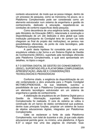259
contexto educacional, de modo que se possa indagar, dentro de
um processo de pesquisa, como se mencionou há pouco, se a
Plataforma Complexmedia pode ser considerada como um
elemento estruturador num sistema de engenharia e gestão do
conhecimento, dedicado à educação, respeitando-se as
condições de contorno específicas desta pesquisa.
Como decorrência de uma exigência tardia, apresentada
pelo Ministério da Educação (MEC), relacionada à construção e
disponibilização de um site dedicado à obra global que cada
instituição participante do Condigital teria de cumprir (ao todo
chegaram ao final do projeto dez instituições), se pensou nas
possibilidades oferecidas, do ponto de vista tecnológico, pela
Plataforma Complexmedia.
A partir desta hipótese foi concebida pelo autor uma
arquitetura voltada a dar forma a um Sistema Digital de Gestão
do Conhecimento (SDGC), suportado pela tecnologia oferecida
pela Plataforma Complexmedia, a qual será apresentada em
detalhes, no tópico a seguir.
8.7 O SISTEMA DIGITAL DE GESTÃO DO CONHECIMENTO
(SDGC), SUPORTADO PELA PLATAFORMA COMPLEXMEDIA:
APRESENTAÇÃO, ANÁLISE E CONSIDERAÇÕES
TECNOLÓGICAS E PEDAGÓGICAS
Conforme citado, a exigência da disponibilização de um
site contemplando a obra produzida para o Projeto Condigital
MCT/MEC/FNDE/IGGE, na sua totalidade, suscitou a
possibilidade de que a Plataforma Complexmedia pudesse ser
um elemento tecnológico estruturador em um sistema de
engenharia e gestão do conhecimento.
A elaboração da arquitetura de um Sistema Digital para a
Gestão da Informação, suportado pela Plataforma
Complexmedia foi realizada. O core do sistema se voltou à
construção de um banco de dados correlacional que pudesse,
dentre suas principais funções, propiciar um sistema de busca
de objetos educacionais digitais, integrados por Plataformas
Complexmedia.
Cabe se esclarecer a fonte de cada Plataforma
Complexmedia, num total de duzentos e oito, já que cada objeto
educacional permite gerar, no mínimo, uma plataforma. A figura
8.37 a seguir traz uma das páginas do chamado „Guia
 