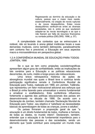 26
Regressando ao domínio da educação e da
cultura, parece que o maior risco reside,
essencialmente, na criação de novas rupturas
e de novos desequilíbrios. Estes novos
desequilíbrios verificam-se entre as diversas
sociedades, isto é, entre as que souberam
adaptar-se às novas tecnologias e as que o
não fizeram por falta de recursos financeiros
ou vontade política (DELORS, 1996, p. 57).
A complexidade dos contextos que se entrecruzam é
notável, não só levando à arena global instâncias locais e suas
demandas mutáveis, como também delineando, paradoxalmente
sem contorno fixo e previsível, a Educação em seus aspectos
macro e microssistêmicos em perspectiva global.
1.2 A CONFERÊNCIA MUNDIAL DE EDUCAÇÃO PARA TODOS:
JOMTIEN, 1990
Se o que se tem como projeções sociodemográficas
apresentam algum grau de confiabilidade, então as implicações de
tais cenários para a Educação e as políticas educacionais
decorrentes, de curto, médio e longo prazo são indissociáveis.
Uma breve retrospectiva histórica de ações de
abrangência mundial nas quais o Brasil teve e continua tendo
participação significativa remete à Conferência Mundial de
Educação para Todos, realizada em 1990, em Jomtien, Tailândia,
que representou um fator motivacional adicional aos esforços que
o Brasil já vinha fazendo para universalizar o ensino fundamental
e erradicar o analfabetismo. Esta conferência influenciou
fortemente a agenda das políticas educacionais dos países em
desenvolvimento na década de 1990. De acordo com a
Declaração de Jomtien, também chamada „Declaração Mundial de
Educação para Todos‟, seu objetivo é “satisfazer as necessidades
básicas da aprendizagem de todas as crianças, jovens e adultos”.
Os países firmaram a proposição geral de que "a
educação é um direito fundamental de todos, mulheres e homens,
de todas as idades, no mundo inteiro". Declararam, também,
entender que a educação é de fundamental importância para o
desenvolvimento das pessoas e das sociedades, sendo um
elemento que "pode contribuir para conquistar um mundo mais
 