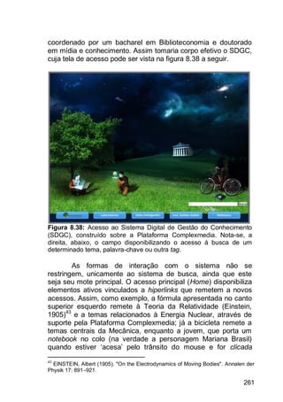 261
coordenado por um bacharel em Biblioteconomia e doutorado
em mídia e conhecimento. Assim tomaria corpo efetivo o SDGC,
cuja tela de acesso pode ser vista na figura 8.38 a seguir.
Figura 8.38: Acesso ao Sistema Digital de Gestão do Conhecimento
(SDGC), construído sobre a Plataforma Complexmedia. Nota-se, a
direita, abaixo, o campo disponibilizando o acesso á busca de um
determinado tema, palavra-chave ou outra tag.
As formas de interação com o sistema não se
restringem, unicamente ao sistema de busca, ainda que este
seja seu mote principal. O acesso principal (Home) disponibiliza
elementos ativos vinculados a hiperlinks que remetem a novos
acessos. Assim, como exemplo, a fórmula apresentada no canto
superior esquerdo remete à Teoria da Relatividade (Einstein,
1905)43
e a temas relacionados à Energia Nuclear, através de
suporte pela Plataforma Complexmedia; já a bicicleta remete a
temas centrais da Mecânica, enquanto a jovem, que porta um
notebook no colo (na verdade a personagem Mariana Brasil)
quando estiver „acesa‟ pelo trânsito do mouse e for clicada
43
EINSTEIN, Albert (1905). "On the Electrodynamics of Moving Bodies". Annalen der
Physik 17: 891–921.
 