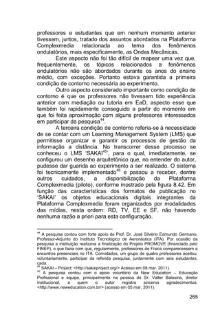 265
professores e estudantes que em nenhum momento anterior
tivessem, juntos, tratado dos assuntos abordados na Plataforma
Complexmedia relacionada ao tema dos fenômenos
ondulatórios, mais especificamente, as Ondas Mecânicas.
Este aspecto não foi tão difícil de mapear uma vez que,
frequentemente, os tópicos relacionados a fenômenos
ondulatórios não são abordados durante os anos do ensino
médio, com exceções. Portanto estava garantida a primeira
condição de contorno necessária ao experimento.
Outro aspecto considerado importante como condição de
contorno é que os professores não tivessem tido experiência
anterior com mediação ou tutoria em EaD, aspecto esse que
também foi rapidamente conseguido a partir do momento em
que foi feita aproximação com alguns professores interessados
em participar da pesquisa44
.
A terceira condição de contorno referia-se à necessidade
de se contar com um Learning Management System (LMS) que
permitisse organizar e garantir os processos de gestão da
informação a distância. No transcorrer desse processo se
conheceu o LMS „SAKAI45
‟, para o qual, imediatamente, se
configurou um desenho arquitetônico que, no entender do autor,
pudesse dar guarida ao experimento a ser realizado. O sistema
foi tecnicamente implementado46
e passou a receber, dentre
outros cuidados, a disponibilização da Plataforma
Complexmedia (piloto), conforme mostrado pela figura 8.42. Em
função das características dos formatos de publicação no
„SAKAI‟ os objetos educacionais digitais integrantes da
Plataforma Complexmedia foram organizados por modalidades
das mídias, nesta ordem: RD, TV, EE e SF, não havendo
nenhuma razão a priori para esta configuração.
44
A pesquisa contou com forte apoio do Prof. Dr. José Silvério Edmundo Germano,
Professor-Adjunto do Instituto Tecnológico de Aeronáutica (ITA). Por ocasião da
pesquisa a instituição realizava a finalização do Projeto PROMOVE (financiado pelo
FINEP), o que fazia com que, regularmente, professores de Física comparecessem a
encontros presenciais no ITA. Convidados, um grupo de quatro professores aceitou,
voluntariamente, participar da referida pesquisa, juntamente com seis estudantes,
cada.
45
SAKAI – Project: <http://sakaiproject.org/> Acesso em 08 mar. 2011).
46
A pesquisa contou com o apoio voluntário da New Education – Educação
Profissional e equipe, principalmente na pessoa do Sr. Valter Balasina, diretor
institucional, a quem o autor registra sinceros agradecimentos.
<http://www.neweducation.com.br/> (acesso em 05 mar. 2011).
 