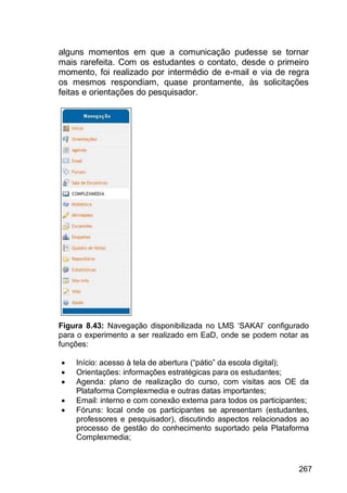 267
alguns momentos em que a comunicação pudesse se tornar
mais rarefeita. Com os estudantes o contato, desde o primeiro
momento, foi realizado por intermédio de e-mail e via de regra
os mesmos respondiam, quase prontamente, às solicitações
feitas e orientações do pesquisador.
Figura 8.43: Navegação disponibilizada no LMS „SAKAI‟ configurado
para o experimento a ser realizado em EaD, onde se podem notar as
funções:
 Início: acesso à tela de abertura (“pátio” da escola digital);
 Orientações: informações estratégicas para os estudantes;
 Agenda: plano de realização do curso, com visitas aos OE da
Plataforma Complexmedia e outras datas importantes;
 Email: interno e com conexão externa para todos os participantes;
 Fóruns: local onde os participantes se apresentam (estudantes,
professores e pesquisador), discutindo aspectos relacionados ao
processo de gestão do conhecimento suportado pela Plataforma
Complexmedia;
 