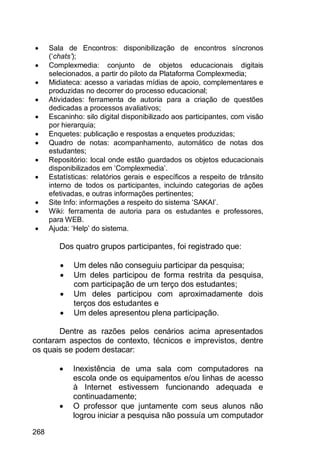 268
 Sala de Encontros: disponibilização de encontros síncronos
(„chats’);
 Complexmedia: conjunto de objetos educacionais digitais
selecionados, a partir do piloto da Plataforma Complexmedia;
 Midiateca: acesso a variadas mídias de apoio, complementares e
produzidas no decorrer do processo educacional;
 Atividades: ferramenta de autoria para a criação de questões
dedicadas a processos avaliativos;
 Escaninho: silo digital disponibilizado aos participantes, com visão
por hierarquia;
 Enquetes: publicação e respostas a enquetes produzidas;
 Quadro de notas: acompanhamento, automático de notas dos
estudantes;
 Repositório: local onde estão guardados os objetos educacionais
disponibilizados em „Complexmedia‟.
 Estatísticas: relatórios gerais e específicos a respeito de trânsito
interno de todos os participantes, incluindo categorias de ações
efetivadas, e outras informações pertinentes;
 Site Info: informações a respeito do sistema „SAKAI‟.
 Wiki: ferramenta de autoria para os estudantes e professores,
para WEB.
 Ajuda: „Help‟ do sistema.
Dos quatro grupos participantes, foi registrado que:
 Um deles não conseguiu participar da pesquisa;
 Um deles participou de forma restrita da pesquisa,
com participação de um terço dos estudantes;
 Um deles participou com aproximadamente dois
terços dos estudantes e
 Um deles apresentou plena participação.
Dentre as razões pelos cenários acima apresentados
contaram aspectos de contexto, técnicos e imprevistos, dentre
os quais se podem destacar:
 Inexistência de uma sala com computadores na
escola onde os equipamentos e/ou linhas de acesso
à Internet estivessem funcionando adequada e
continuadamente;
 O professor que juntamente com seus alunos não
logrou iniciar a pesquisa não possuía um computador
 