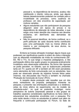 269
pessoal e, na dependência de terceiros, acabou não
viabilizando o intento; notou-se, ainda, que alguns
fatores desestruturantes poderiam ter contado para a
inviabilidade do processo, como ausência do
professor, em dois encontros de capacitação, por
motivos variados;
 Alguns estudantes que não participaram da pesquisa
alegaram estar em época de provas e na
dependência de obtenção de notas elevadas, o que
exigia uma maior atenção dos mesmos aos deveres
escolares, em detrimento das demandas da
pesquisa;
 Não foi possível identificar, de forma confiável, se o
perfil particular de cada docente tenha contribuído
para uma participação mais ou menos efetiva do
mesmo e, por conseguinte, de seus alunos, na
pesquisa efetuada.
Embora se tivesse almejado investigar alguns traços que
pudessem ser significativos quanto à ordem de visita e interação
com as diferentes modalidades de mídia do conhecimento (SF,
EE, RD e TV), no que tange a impactos pedagógicos, a não
participação efetiva dos quatro grupos na pesquisa praticamente
inviabilizou esta observação sistemática. De forma não rigorosa
se podia perceber, no entanto, que os audiovisuais presentes
tanto em TV, quanto em SF e também em EE eram percebidos
como elementos de forte comunicação com os estudantes. Isso
pode ser observado através de registros formais feitos pelos
mesmos, nas discussões dos Fóruns e também na chamada
„Produção de Conclusão de Curso‟ (PCC).
A respeito desta produção vale ressaltar que um dos
eixos norteadores da proposta pedagógica imanente na
pesquisa, e presente nas orientações presenciais e a distância,
antes do início efetivo do experimento, era do modelo de
„estudante-autor‟, no qual se pretendia investigar, numa
perspectiva de autoria (expressão pessoal e dos grupos de
trabalho) aspectos considerados significativos na faixa etária e
educacional dos estudantes envolvidos com a pesquisa. Por
esta razão desde o início os estudantes já sabiam que além da
frequente e continuada participação no Fórum, na Sala de
 