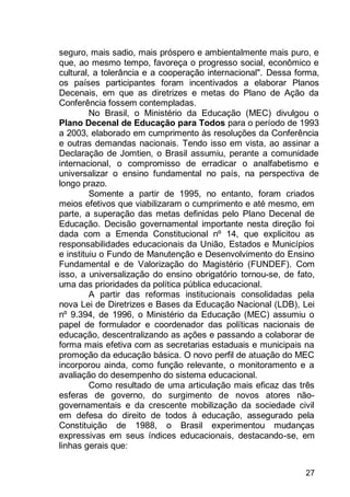 27
seguro, mais sadio, mais próspero e ambientalmente mais puro, e
que, ao mesmo tempo, favoreça o progresso social, econômico e
cultural, a tolerância e a cooperação internacional". Dessa forma,
os países participantes foram incentivados a elaborar Planos
Decenais, em que as diretrizes e metas do Plano de Ação da
Conferência fossem contempladas.
No Brasil, o Ministério da Educação (MEC) divulgou o
Plano Decenal de Educação para Todos para o período de 1993
a 2003, elaborado em cumprimento às resoluções da Conferência
e outras demandas nacionais. Tendo isso em vista, ao assinar a
Declaração de Jomtien, o Brasil assumiu, perante a comunidade
internacional, o compromisso de erradicar o analfabetismo e
universalizar o ensino fundamental no país, na perspectiva de
longo prazo.
Somente a partir de 1995, no entanto, foram criados
meios efetivos que viabilizaram o cumprimento e até mesmo, em
parte, a superação das metas definidas pelo Plano Decenal de
Educação. Decisão governamental importante nesta direção foi
dada com a Emenda Constitucional nº 14, que explicitou as
responsabilidades educacionais da União, Estados e Municípios
e instituiu o Fundo de Manutenção e Desenvolvimento do Ensino
Fundamental e de Valorização do Magistério (FUNDEF). Com
isso, a universalização do ensino obrigatório tornou-se, de fato,
uma das prioridades da política pública educacional.
A partir das reformas institucionais consolidadas pela
nova Lei de Diretrizes e Bases da Educação Nacional (LDB), Lei
nº 9.394, de 1996, o Ministério da Educação (MEC) assumiu o
papel de formulador e coordenador das políticas nacionais de
educação, descentralizando as ações e passando a colaborar de
forma mais efetiva com as secretarias estaduais e municipais na
promoção da educação básica. O novo perfil de atuação do MEC
incorporou ainda, como função relevante, o monitoramento e a
avaliação do desempenho do sistema educacional.
Como resultado de uma articulação mais eficaz das três
esferas de governo, do surgimento de novos atores não-
governamentais e da crescente mobilização da sociedade civil
em defesa do direito de todos à educação, assegurado pela
Constituição de 1988, o Brasil experimentou mudanças
expressivas em seus índices educacionais, destacando-se, em
linhas gerais que:
 
