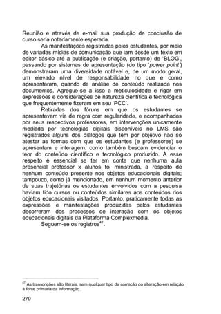 270
Reunião e através de e-mail sua produção de conclusão de
curso seria notadamente esperada.
As manifestações registradas pelos estudantes, por meio
de variadas mídias de comunicação que iam desde um texto em
editor básico até a publicação (e criação, portanto) de „BLOG‟,
passando por sistemas de apresentação (do tipo „power point’)
demonstraram uma diversidade notável e, de um modo geral,
um elevado nível de responsabilidade no que e como
apresentaram, quando da análise de conteúdo realizada nos
documentos. Agregue-se a isso a meticulosidade e rigor em
expressões e considerações de natureza científica e tecnológica
que frequentemente fizeram em seu „PCC‟.
Retiradas dos fóruns em que os estudantes se
apresentavam via de regra com regularidade, e acompanhados
por seus respectivos professores, em intervenções unicamente
mediada por tecnologias digitais disponíveis no LMS são
registrados alguns dos diálogos que têm por objetivo não só
atestar as formas com que os estudantes (e professores) se
apresentam e interagem, como também buscam evidenciar o
teor do conteúdo científico e tecnológico produzido. A esse
respeito é essencial se ter em conta que nenhuma aula
presencial professor x alunos foi ministrada, a respeito de
nenhum conteúdo presente nos objetos educacionais digitais;
tampouco, como já mencionado, em nenhum momento anterior
de suas trajetórias os estudantes envolvidos com a pesquisa
haviam tido cursos ou conteúdos similares aos conteúdos dos
objetos educacionais visitados. Portanto, praticamente todas as
expressões e manifestações produzidas pelos estudantes
decorreram dos processos de interação com os objetos
educacionais digitais da Plataforma Complexmedia.
Seguem-se os registros47
.
47
As transcrições são literais, sem qualquer tipo de correção ou alteração em relação
à fonte primária da informação.
 